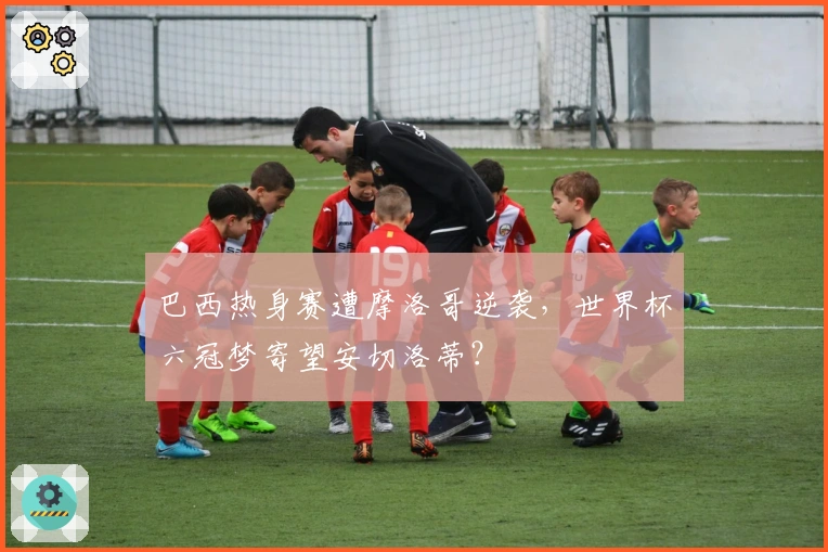 巴西热身赛遭摩洛哥逆袭，世界杯六冠梦寄望安切洛蒂？