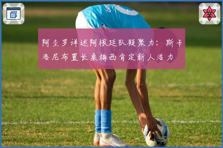 阿圭罗详述阿根廷队凝聚力：斯卡洛尼布置长桌梅西肯定新人活力