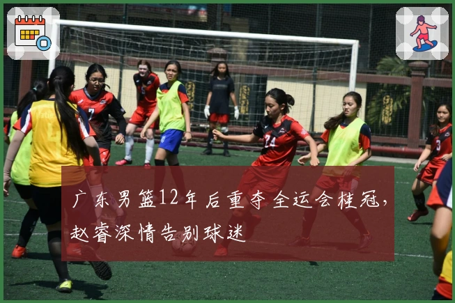 广东男篮12年后重夺全运会桂冠，赵睿深情告别球迷