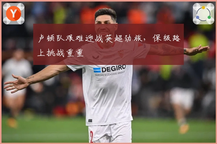 卢顿队艰难迎战英超劲旅，保级路上挑战重重