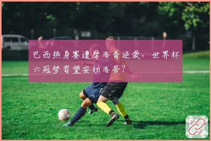 巴西热身赛遭摩洛哥逆袭，世界杯六冠梦寄望安切洛蒂？