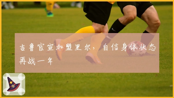 吉鲁官宣加盟里尔，自信身体状态再战一年