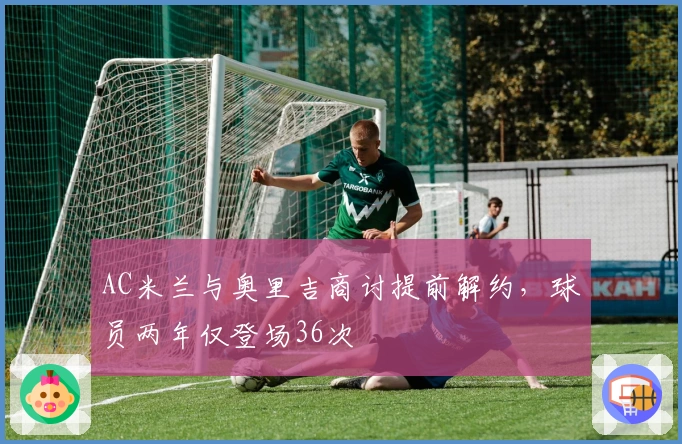 AC米兰与奥里吉商讨提前解约，球员两年仅登场36次