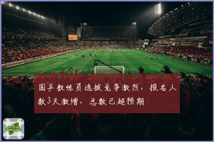 国乒教练员选拔竞争激烈，报名人数3天激增，总数已超预期