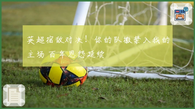 英超宿敌对决！你的队徽禁入我的主场 百年恩怨延续