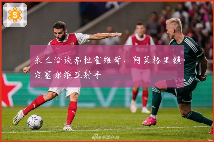 米兰洽谈弗拉霍维奇，阿莱格里锁定塞尔维亚射手