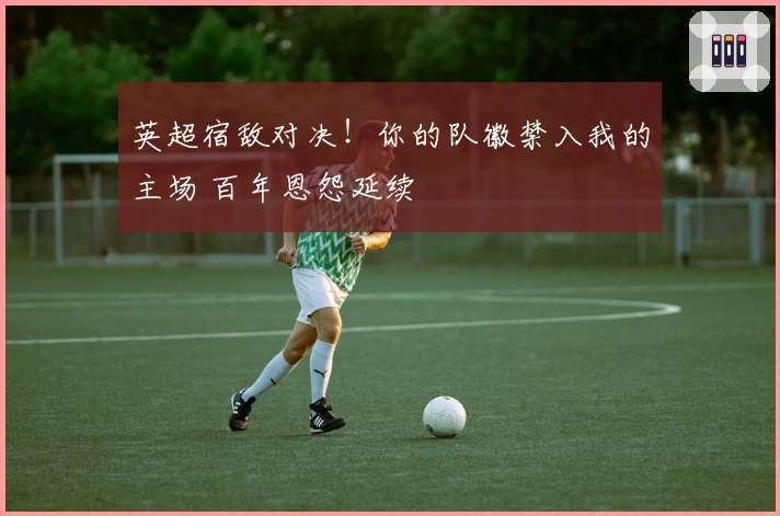 英超宿敌对决！你的队徽禁入我的主场 百年恩怨延续
