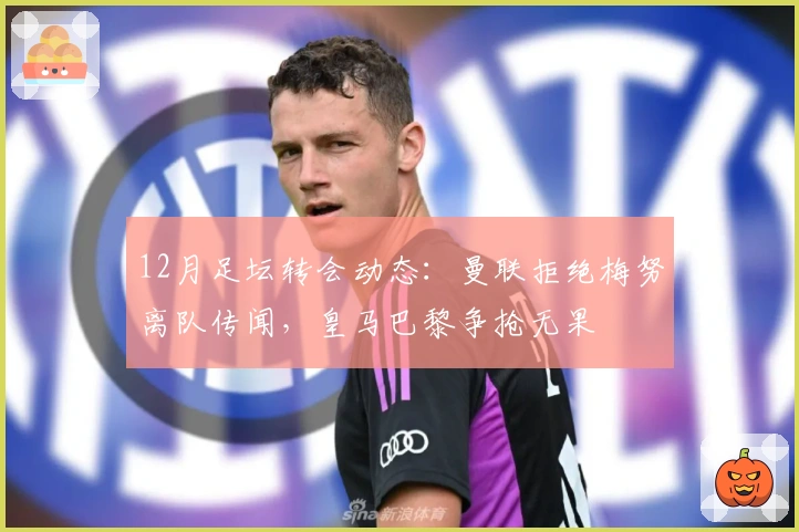 12月足坛转会动态：曼联拒绝梅努离队传闻，皇马巴黎争抢无果