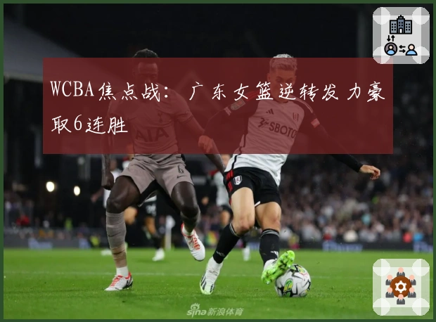 WCBA焦点战：广东女篮逆转发力豪取6连胜