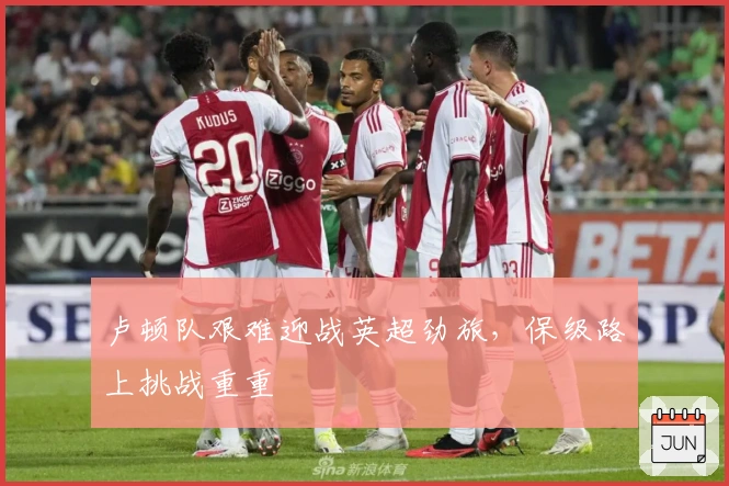 卢顿队艰难迎战英超劲旅，保级路上挑战重重