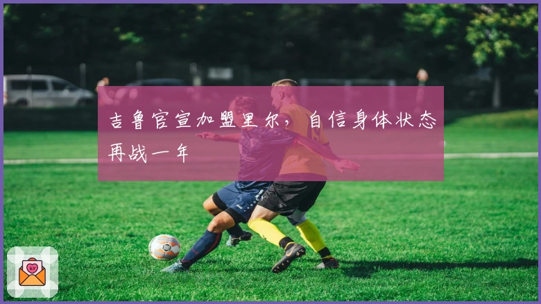 吉鲁官宣加盟里尔，自信身体状态再战一年